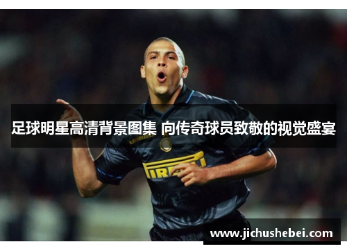 足球明星高清背景图集 向传奇球员致敬的视觉盛宴